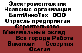 Электромонтажник › Название организации ­ БалтИнноТех, ООО › Отрасль предприятия ­ Строительство › Минимальный оклад ­ 20 000 - Все города Работа » Вакансии   . Северная Осетия